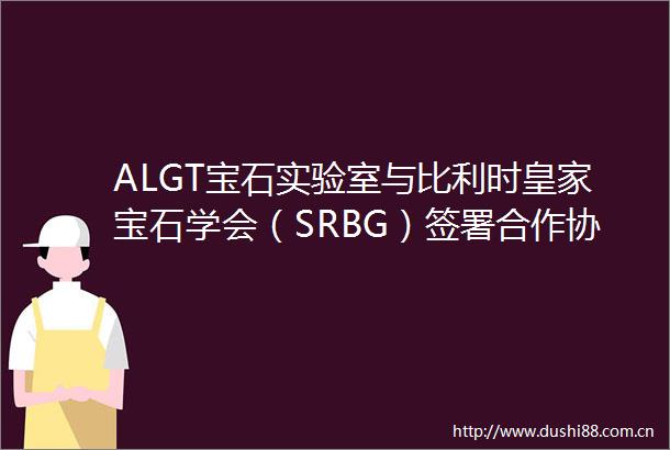 ALGT宝石实验室与比利时皇家宝石学会（SRBG）签署合作协议