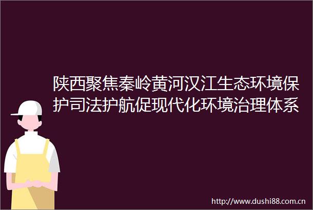 陕西聚焦秦岭黄河汉江生态环境保护司法护航促现代化环境治理体系构建