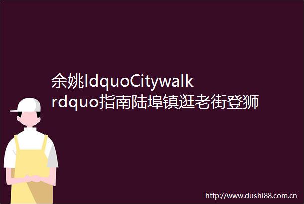 余姚ldquoCitywalkrdquo指南陆埠镇逛老街登狮子山helliphellip尽享悠闲慢时光