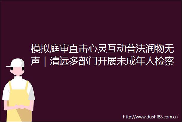 模拟庭审直击心灵互动普法润物无声｜清远多部门开展未成年人检察开放日活动