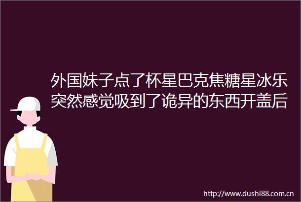 外国妹子点了杯星巴克焦糖星冰乐突然感觉吸到了诡异的东西开盖后一整个震惊