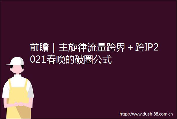 前瞻｜主旋律流量跨界＋跨IP2021春晚的破圈公式