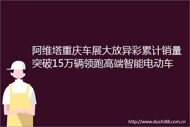 阿维塔重庆车展大放异彩累计销量突破15万辆领跑高端智能电动车市场