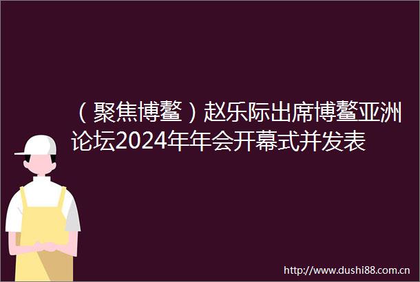（聚焦博鳌）赵乐际出席博鳌亚洲论坛2024年年会开幕式并发表主旨演讲