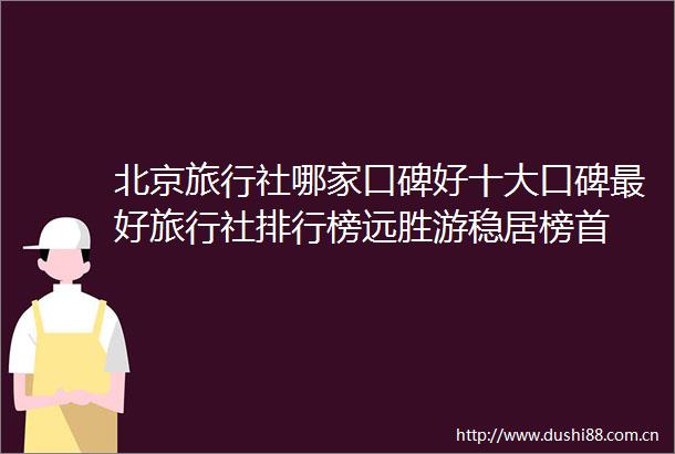 北京旅行社哪家口碑好十大口碑最好旅行社排行榜远胜游稳居榜首
