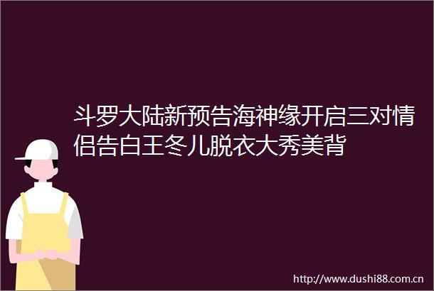 斗罗大陆新预告海神缘开启三对情侣告白王冬儿脱衣大秀美背
