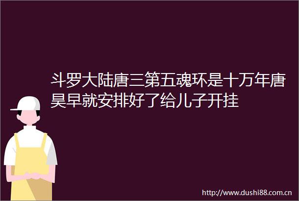 斗罗大陆唐三第五魂环是十万年唐昊早就安排好了给儿子开挂