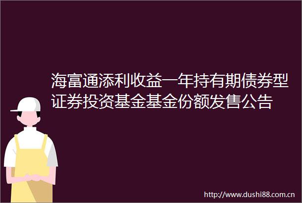 海富通添利收益一年持有期债券型证券投资基金基金份额发售公告