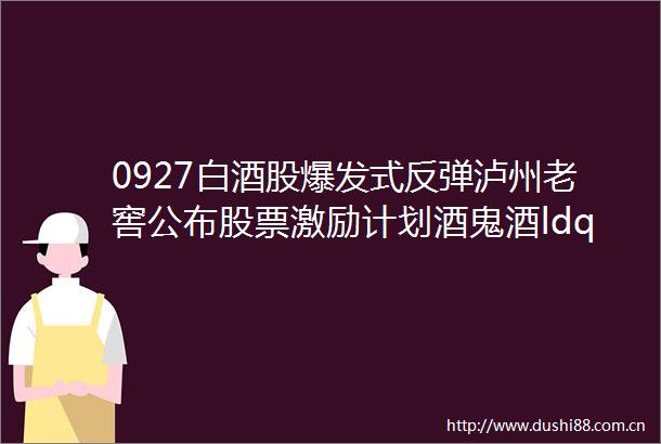 0927白酒股爆发式反弹泸州老窖公布股票激励计划酒鬼酒ldquo新建生产三区项目rdquo正式开工