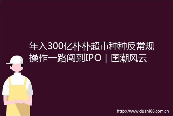 年入300亿朴朴超市种种反常规操作一路闯到IPO｜国潮风云