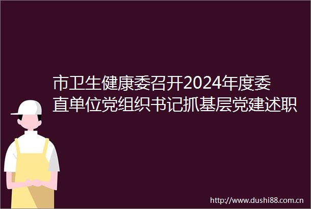 市卫生健康委召开2024年度委直单位党组织书记抓基层党建述职评议会议