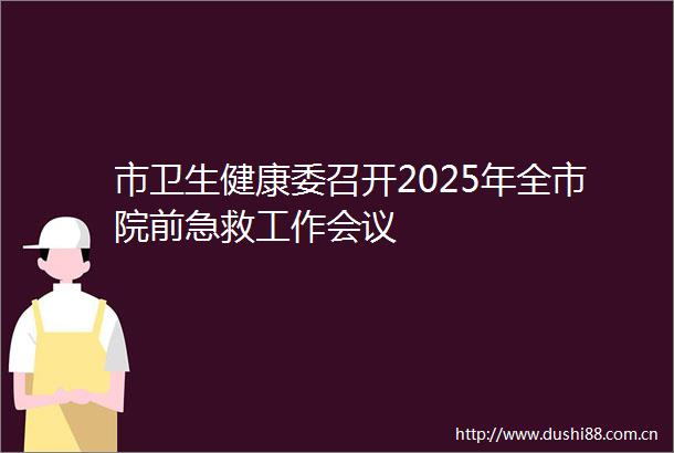 市卫生健康委召开2025年全市院前急救工作会议
