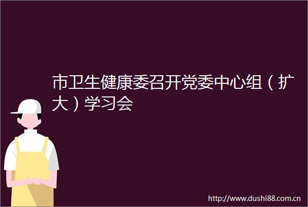 市卫生健康委召开党委中心组（扩大）学习会