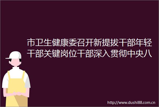 市卫生健康委召开新提拔年轻关键岗位深入贯彻中央八项规定精神学习教育座谈交流暨集体谈话会议