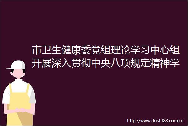 市卫生健康委党组理论学习中心组开展深入贯彻中央八项规定精神学习教育专题学习会