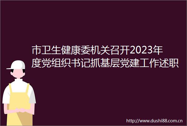 市卫生健康委机关召开2023年度党组织书记抓基层党建工作述职评议暨党员述责述廉测评会