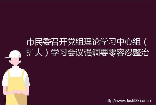 市民委召开党组理论学习中心组（扩大）学习会议强调要零容忍整治吃喝歪风