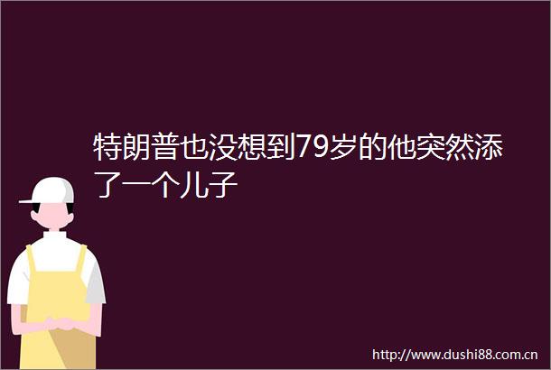 特朗普也没想到79岁的他突然添了一个儿子