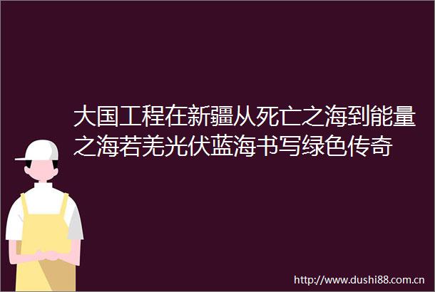 大国工程在新疆从死亡之海到能量之海若羌光伏蓝海书写绿色传奇