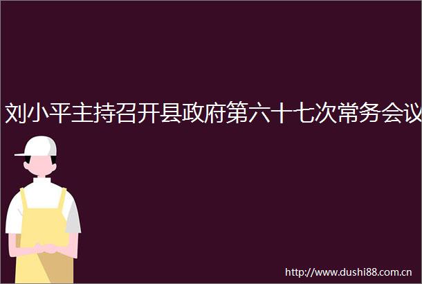 刘小平主持召开县第六十七次常务会议