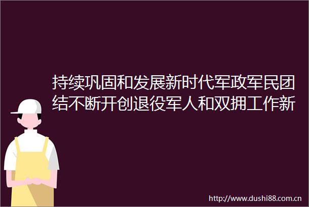 持续巩固和发展新时代军政军民团结不断开创退役军人和双拥工作新局面