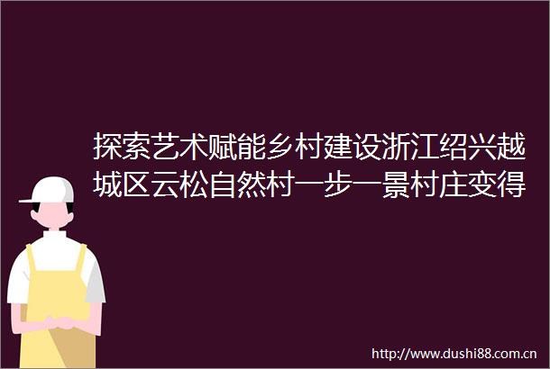 探索艺术赋能乡村建设浙江绍兴越城区云松自然村一步一景村庄变得更美（艺术改变乡村）