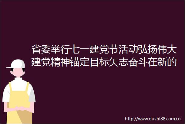 省委举行七一建党节活动弘扬伟大建党精神锚定目标矢志奋斗在新的赶考之路上交出优异答卷
