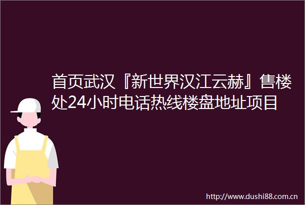 首页武汉『新世界汉江云赫』售楼处24小时电话热线楼盘地址项目详情