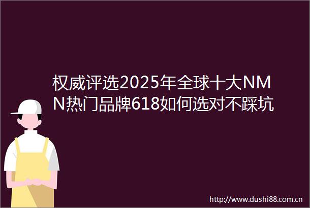 权威评选2025年全球十大NMN热门品牌618如何选对不踩坑