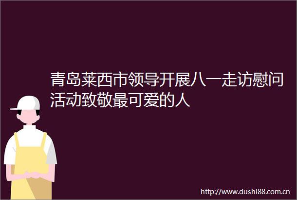 青岛莱西市开展八一走访慰问活动致敬最可爱的人