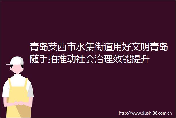 青岛莱西市水集街道用好文明青岛随手拍推动社会治理效能提升