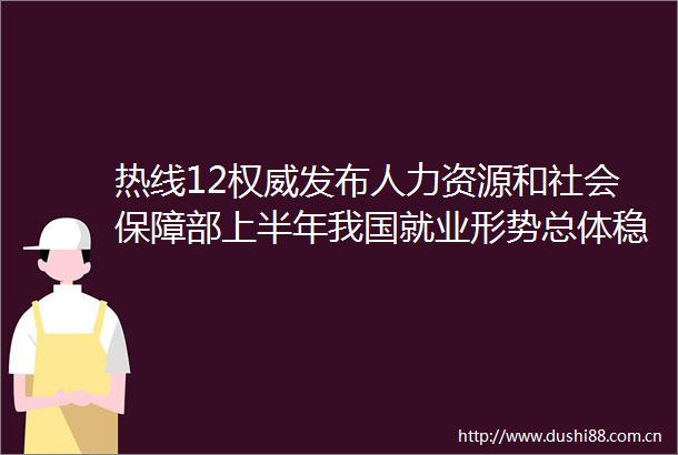 热线12权威发布人力资源和社会保障部上半年我国就业形势总体稳定