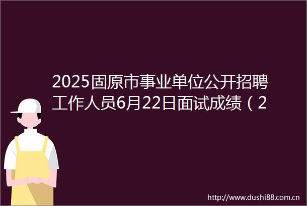 2025固原市事业单位公开招聘工作人员6月22日面试成绩（268人）