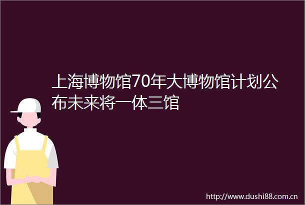 上海博物馆70年大博物馆计划公布未来将一体三馆