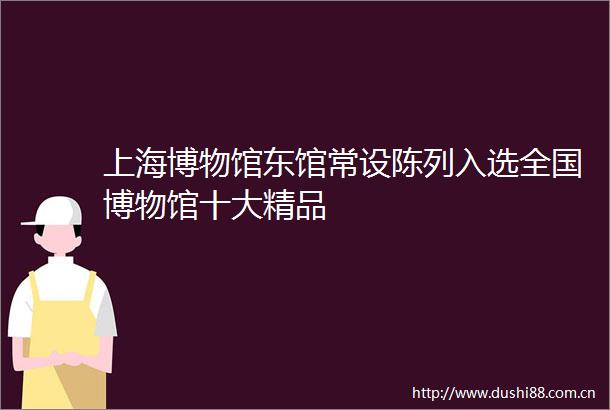 上海博物馆东馆常设陈列入选全国博物馆十大精品