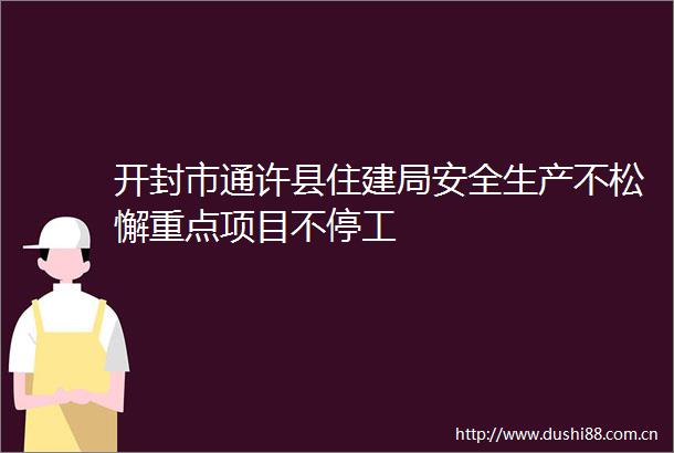 开封市通许县住建局安全生产不松懈重点项目不停工