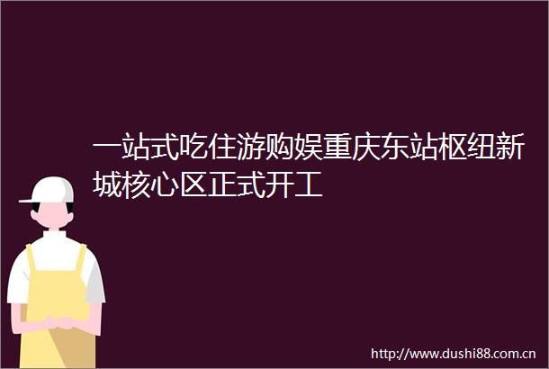 一站式吃住游购娱重庆东站枢纽新城核心区正式开工