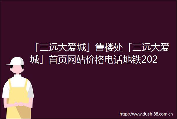 「三远大爱城」售楼处「三远大爱城」首页网站价格电话地铁2025规划图最新消息楼盘详情户型图预约接待营销中心