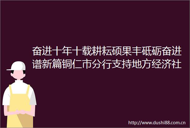 奋进十年十载耕耘硕果丰砥砺奋进谱新篇铜仁市分行支持地方经济社会发展情况综述