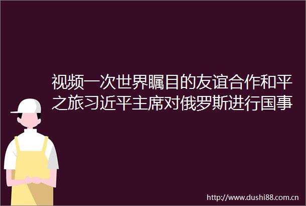 视频一次世界瞩目的友谊合作和平之旅对俄罗斯进行国事访问取得丰硕成果