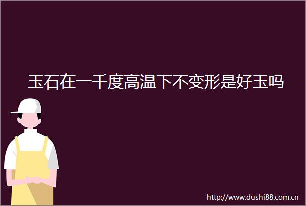 玉石在一千度高温下不变形是好玉吗