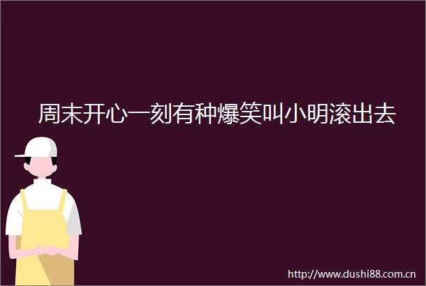 周末开心一刻有种爆笑叫小明滚出去