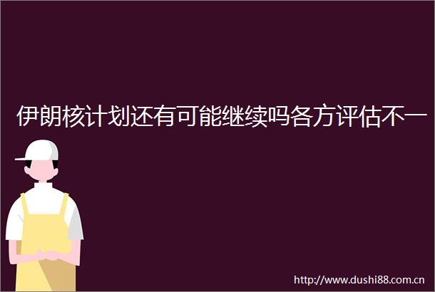 伊朗核计划还有可能继续吗各方评估不一