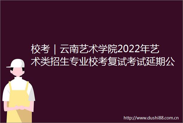 校考｜云南艺术学院2022年艺术类招生专业校考复试考试延期公告