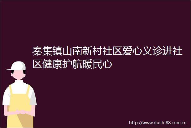秦集镇山南新村社区爱心义诊进社区健康护航暖民心