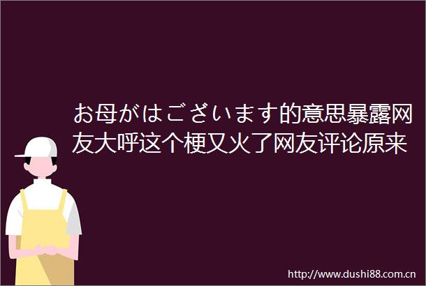 お母がはございます的意思网友大呼这个梗又火了网友评论原来是这个意思啊