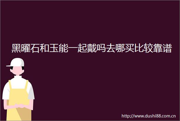 黑曜石和玉能一起戴吗去哪买比较靠谱