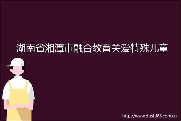 湖南省湘潭市融合教育关爱特殊儿童