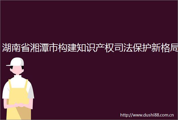湖南省湘潭市构建知识产权司法保护新格局