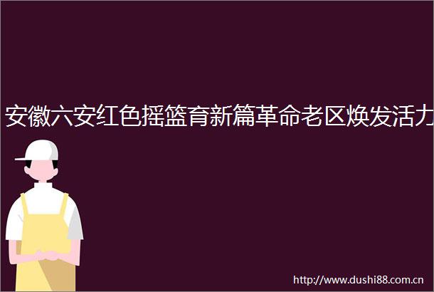 安徽六安红色摇篮育新篇革命老区焕发活力